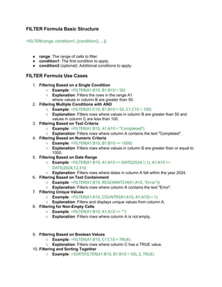 FILTER Formula Basic Structure
=FILTER(range, condition1, [condition2, ...])
● range: The range of cells to filter.
● condition1: The first condition to apply.
● condition2 (optional): Additional conditions to apply.
FILTER Formula Use Cases
1. Filtering Based on a Single Condition
○ Example: =FILTER(A1:B10, B1:B10 > 50)
○ Explanation: Filters the rows in the range A1
where values in column B are greater than 50.
2. Filtering Multiple Conditions with AND
○ Example: =FILTER(A1:C10, B1:B10 > 50, C1:C10 < 100)
○ Explanation: Filters rows where values in column B are greater than 50 and
values in column C are less than 100.
3. Filtering Based on Text Criteria
○ Example: =FILTER(A1:B10, A1:A10 = "Completed")
○ Explanation: Filters rows where column A contains the text "Completed".
4. Filtering Based on Numeric Criteria
○ Example: =FILTER(A1:B10, B1:B10 >= 1000)
○ Explanation: Filters rows where values in column B are greater than or equal to
1000.
5. Filtering Based on Date Range
○ Example: =FILTER(A1:B10, A1:A10 >= DATE(2024,1,1), A1:A10 <=
DATE(2024,12,31))
○ Explanation: Filters rows where dates in column A fall within the year 2024.
6. Filtering Based on Text Containment
○ Example: =FILTER(A1:B10, REGEXMATCH(A1:A10, "Error"))
○ Explanation: Filters rows where column A contains the text "Error".
7. Filtering Unique Values
○ Example: =FILTER(A1:A10, COUNTIF(A1:A10, A1:A10) = 1)
○ Explanation: Filters and displays unique values from column A.
8. Filtering for Non-Empty Cells
○ Example: =FILTER(A1:B10, A1:A10 <> "")
○ Explanation: Filters rows where column A is not empty.
9. Filtering Based on Boolean Values
○ Example: =FILTER(A1:B10, C1:C10 = TRUE)
○ Explanation: Filters rows where column C has a TRUE value.
10. Filtering and Sorting Together
○ Example: =SORT(FILTER(A1:B10, B1:B10 > 50), 2, TRUE)
 
