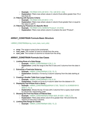 ○ Example: =FILTER(A1:B10, (B1:B10 > 75) + (B1:B10 < 25))
○ Explanation: Filters rows where values in column B are either greater than 75 or
less than 25.
24. Filtering with Dynamic Criteria
○ Example: =FILTER(A1:B10, B1:B10 >= F1)
○ Explanation: Filters rows where values in column B are greater than or equal to
the value in cell F1.
25. Filtering by Presence of a Specific Word
○ Example: =FILTER(A1:A10, SEARCH("Product", A1:A10))
○ Explanation: Filters rows where column A contains the word "Product".
ARRAY_CONSTRAIN Formula Basic Structure
=ARRAY_CONSTRAIN(array, num_rows, num_cols)
● array: The range or array to be constrained.
● num_rows: The number of rows to include from the array.
● num_cols: The number of columns to include from the array.
ARRAY_CONSTRAIN Formula Use Cases
1. Limiting Rows of a Data Range
○ Example: =ARRAY_CONSTRAIN(A1:C20, 5, 3)
○ Explanation: Limits the range to the first 5 rows and 3 columns from the data in
A1.
2. Extracting a Fixed-size Subarray
○ Example: =ARRAY_CONSTRAIN(A1:C20, 10, 2)
○ Explanation: Extracts a 10-row by 2-column subarray from the data starting at
A1.
3. Creating a Smaller Table from Larger Dataset
○ Example: =ARRAY_CONSTRAIN(D1:F50, 8, 4)
○ Explanation: Creates an 8-row by 4-column table from the dataset in D1.
4. Displaying Top N Rows from a Query
○ Example: =ARRAY_CONSTRAIN(QUERY(A1:C100, "SELECT A, B ORDER BY B
DESC"), 10, 2)
○ Explanation: Shows the top 10 rows with 2 columns from a query result sorted
by column B in descending order.
5. Showing the First Few Rows of Filtered Data
○ Example: =ARRAY_CONSTRAIN(FILTER(A1:B20, B1:B20 > 100), 5, 2)
○ Explanation: Filters data where column B is greater than 100 and limits the
result to 5 rows and 2 columns.
6. Limiting Data Range for Charts
○ Example: =ARRAY_CONSTRAIN(A1:B50, 15, 2)
 
