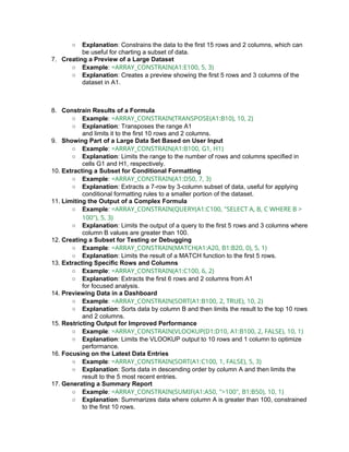 ○ Explanation: Constrains the data to the first 15 rows and 2 columns, which can
be useful for charting a subset of data.
7. Creating a Preview of a Large Dataset
○ Example: =ARRAY_CONSTRAIN(A1:E100, 5, 3)
○ Explanation: Creates a preview showing the first 5 rows and 3 columns of the
dataset in A1.
8. Constrain Results of a Formula
○ Example: =ARRAY_CONSTRAIN(TRANSPOSE(A1:B10), 10, 2)
○ Explanation: Transposes the range A1
and limits it to the first 10 rows and 2 columns.
9. Showing Part of a Large Data Set Based on User Input
○ Example: =ARRAY_CONSTRAIN(A1:B100, G1, H1)
○ Explanation: Limits the range to the number of rows and columns specified in
cells G1 and H1, respectively.
10. Extracting a Subset for Conditional Formatting
○ Example: =ARRAY_CONSTRAIN(A1:D50, 7, 3)
○ Explanation: Extracts a 7-row by 3-column subset of data, useful for applying
conditional formatting rules to a smaller portion of the dataset.
11. Limiting the Output of a Complex Formula
○ Example: =ARRAY_CONSTRAIN(QUERY(A1:C100, "SELECT A, B, C WHERE B >
100"), 5, 3)
○ Explanation: Limits the output of a query to the first 5 rows and 3 columns where
column B values are greater than 100.
12. Creating a Subset for Testing or Debugging
○ Example: =ARRAY_CONSTRAIN(MATCH(A1:A20, B1:B20, 0), 5, 1)
○ Explanation: Limits the result of a MATCH function to the first 5 rows.
13. Extracting Specific Rows and Columns
○ Example: =ARRAY_CONSTRAIN(A1:C100, 6, 2)
○ Explanation: Extracts the first 6 rows and 2 columns from A1
for focused analysis.
14. Previewing Data in a Dashboard
○ Example: =ARRAY_CONSTRAIN(SORT(A1:B100, 2, TRUE), 10, 2)
○ Explanation: Sorts data by column B and then limits the result to the top 10 rows
and 2 columns.
15. Restricting Output for Improved Performance
○ Example: =ARRAY_CONSTRAIN(VLOOKUP(D1:D10, A1:B100, 2, FALSE), 10, 1)
○ Explanation: Limits the VLOOKUP output to 10 rows and 1 column to optimize
performance.
16. Focusing on the Latest Data Entries
○ Example: =ARRAY_CONSTRAIN(SORT(A1:C100, 1, FALSE), 5, 3)
○ Explanation: Sorts data in descending order by column A and then limits the
result to the 5 most recent entries.
17. Generating a Summary Report
○ Example: =ARRAY_CONSTRAIN(SUMIF(A1:A50, ">100", B1:B50), 10, 1)
○ Explanation: Summarizes data where column A is greater than 100, constrained
to the first 10 rows.
 