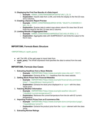 18. Displaying the First Few Results of a Data Import
○ Example: =ARRAY_CONSTRAIN(IMPORTDATA("URL"), 20, 3)
○ Explanation: Imports data from a URL and limits the display to the first 20 rows
and 3 columns.
19. Creating a Dynamic Report Preview
○ Example: =ARRAY_CONSTRAIN(QUERY(A1:B100, "SELECT A, B WHERE B <
50"), 10, 2)
○ Explanation: Queries data to select rows where column B is less than 50 and
limits the result to the first 10 rows and 2 columns.
20. Limiting Results of Aggregated Data
○ Example: =ARRAY_CONSTRAIN(SUMPRODUCT(A1:A50, B1:B50), 5, 1)
○ Explanation: Aggregates data with SUMPRODUCT and limits the output to the
first 5 rows.
IMPORTXML Formula Basic Structure
=IMPORTXML(url, xpath_query)
● url: The URL of the web page to import data from.
● xpath_query: The XPath expression that specifies the data to extract from the web
page.
IMPORTXML Formula Use Cases
1. Extracting Headlines from a News Website
○ Example: =IMPORTXML("https://www.example-news-site.com", "//h1")
○ Explanation: Extracts all the <h1> headlines from the news website.
2. Getting Stock Prices from Financial Websites
○ Example: =IMPORTXML("https://www.example-financial-site.com/stock-
ticker", "//span[@class='stock-price']")
○ Explanation: Extracts the stock price displayed in a <span> with the class
'stock-price'.
3. Fetching Weather Information
○ Example: =IMPORTXML("https://www.example-weather-site.com",
"//div[@id='current-temperature']")
○ Explanation: Retrieves the current temperature from the div with ID 'current-
temperature'.
4. Importing Product Prices from an E-commerce Site
○ Example: =IMPORTXML("https://www.example-store.com/product-page",
"//span[@class='price']")
○ Explanation: Extracts the product price from the <span> element with the class
'price'.
5. Extracting Review Ratings
 