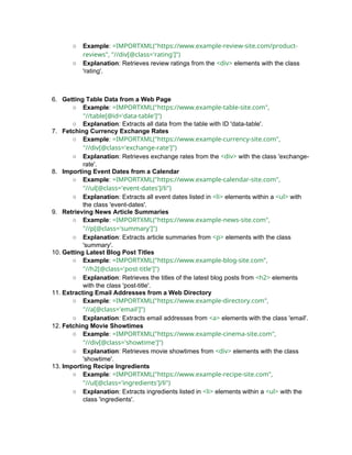 ○ Example: =IMPORTXML("https://www.example-review-site.com/product-
reviews", "//div[@class='rating']")
○ Explanation: Retrieves review ratings from the <div> elements with the class
'rating'.
6. Getting Table Data from a Web Page
○ Example: =IMPORTXML("https://www.example-table-site.com",
"//table[@id='data-table']")
○ Explanation: Extracts all data from the table with ID 'data-table'.
7. Fetching Currency Exchange Rates
○ Example: =IMPORTXML("https://www.example-currency-site.com",
"//div[@class='exchange-rate']")
○ Explanation: Retrieves exchange rates from the <div> with the class 'exchange-
rate'.
8. Importing Event Dates from a Calendar
○ Example: =IMPORTXML("https://www.example-calendar-site.com",
"//ul[@class='event-dates']/li")
○ Explanation: Extracts all event dates listed in <li> elements within a <ul> with
the class 'event-dates'.
9. Retrieving News Article Summaries
○ Example: =IMPORTXML("https://www.example-news-site.com",
"//p[@class='summary']")
○ Explanation: Extracts article summaries from <p> elements with the class
'summary'.
10. Getting Latest Blog Post Titles
○ Example: =IMPORTXML("https://www.example-blog-site.com",
"//h2[@class='post-title']")
○ Explanation: Retrieves the titles of the latest blog posts from <h2> elements
with the class 'post-title'.
11. Extracting Email Addresses from a Web Directory
○ Example: =IMPORTXML("https://www.example-directory.com",
"//a[@class='email']")
○ Explanation: Extracts email addresses from <a> elements with the class 'email'.
12. Fetching Movie Showtimes
○ Example: =IMPORTXML("https://www.example-cinema-site.com",
"//div[@class='showtime']")
○ Explanation: Retrieves movie showtimes from <div> elements with the class
'showtime'.
13. Importing Recipe Ingredients
○ Example: =IMPORTXML("https://www.example-recipe-site.com",
"//ul[@class='ingredients']/li")
○ Explanation: Extracts ingredients listed in <li> elements within a <ul> with the
class 'ingredients'.
 