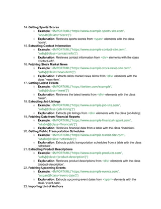 14. Getting Sports Scores
○ Example: =IMPORTXML("https://www.example-sports-site.com",
"//span[@class='score']")
○ Explanation: Retrieves sports scores from <span> elements with the class
'score'.
15. Extracting Contact Information
○ Example: =IMPORTXML("https://www.example-contact-site.com",
"//div[@class='contact-info']")
○ Explanation: Retrieves contact information from <div> elements with the class
'contact-info'.
16. Fetching Stock Market News
○ Example: =IMPORTXML("https://www.example-stock-news-site.com",
"//div[@class='news-item']")
○ Explanation: Extracts stock market news items from <div> elements with the
class 'news-item'.
17. Getting Latest Tweets
○ Example: =IMPORTXML("https://twitter.com/example",
"//div[@class='tweet']")
○ Explanation: Retrieves the latest tweets from <div> elements with the class
'tweet'.
18. Extracting Job Listings
○ Example: =IMPORTXML("https://www.example-job-site.com",
"//div[@class='job-listing']")
○ Explanation: Extracts job listings from <div> elements with the class 'job-listing'.
19. Fetching Data from Financial Reports
○ Example: =IMPORTXML("https://www.example-financial-report.com",
"//table[@class='financials']")
○ Explanation: Retrieves financial data from a table with the class 'financials'.
20. Getting Public Transportation Schedules
○ Example: =IMPORTXML("https://www.example-transit-site.com",
"//table[@class='schedule']")
○ Explanation: Extracts public transportation schedules from a table with the class
'schedule'.
21. Extracting Product Descriptions
○ Example: =IMPORTXML("https://www.example-products.com",
"//div[@class='product-description']")
○ Explanation: Retrieves product descriptions from <div> elements with the class
'product-description'.
22. Fetching Upcoming Events
○ Example: =IMPORTXML("https://www.example-events.com",
"//span[@class='event-date']")
○ Explanation: Extracts upcoming event dates from <span> elements with the
class 'event-date'.
23. Importing List of Authors
 