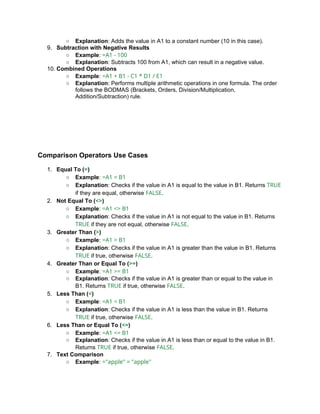 ○ Explanation: Adds the value in A1 to a constant number (10 in this case).
9. Subtraction with Negative Results
○ Example: =A1 - 100
○ Explanation: Subtracts 100 from A1, which can result in a negative value.
10. Combined Operations
○ Example: =A1 + B1 - C1 * D1 / E1
○ Explanation: Performs multiple arithmetic operations in one formula. The order
follows the BODMAS (Brackets, Orders, Division/Multiplication,
Addition/Subtraction) rule.
Comparison Operators Use Cases
1. Equal To (=)
○ Example: =A1 = B1
○ Explanation: Checks if the value in A1 is equal to the value in B1. Returns TRUE
if they are equal, otherwise FALSE.
2. Not Equal To (<>)
○ Example: =A1 <> B1
○ Explanation: Checks if the value in A1 is not equal to the value in B1. Returns
TRUE if they are not equal, otherwise FALSE.
3. Greater Than (>)
○ Example: =A1 > B1
○ Explanation: Checks if the value in A1 is greater than the value in B1. Returns
TRUE if true, otherwise FALSE.
4. Greater Than or Equal To (>=)
○ Example: =A1 >= B1
○ Explanation: Checks if the value in A1 is greater than or equal to the value in
B1. Returns TRUE if true, otherwise FALSE.
5. Less Than (<)
○ Example: =A1 < B1
○ Explanation: Checks if the value in A1 is less than the value in B1. Returns
TRUE if true, otherwise FALSE.
6. Less Than or Equal To (<=)
○ Example: =A1 <= B1
○ Explanation: Checks if the value in A1 is less than or equal to the value in B1.
Returns TRUE if true, otherwise FALSE.
7. Text Comparison
○ Example: ="apple" = "apple"
 