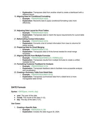 ○ Explanation: Transposes data from another sheet to create a dashboard with a
different layout.
19. Aligning Data for Conditional Formatting
○ Example: =TRANSPOSE(A1:B20)
○ Explanation: Reorients data to apply conditional formatting rules more
effectively.
20. Adjusting Data Layout for Pivot Tables
○ Example: =TRANSPOSE(A1:B25)
○ Explanation: Transposes data to match the layout requirements for a pivot table
analysis.
21. Reformatting Contact Information
○ Example: =TRANSPOSE(A1:B10)
○ Explanation: Converts a list of contact information from rows to columns for
easier access.
22. Preparing Data for Email Merging
○ Example: =TRANSPOSE(A1:C10)
○ Explanation: Transposes data to fit the format needed for email merge
templates.
23. Aligning Results from Multiple Formulas
○ Example: =TRANSPOSE({FORMULA1, FORMULA2})
○ Explanation: Transposes results from multiple formulas to create a unified,
readable format.
24. Formatting Customer Feedback for Analysis
○ Example: =TRANSPOSE(A1:E10)
○ Explanation: Transposes feedback data to facilitate more accessible analysis
and visualization.
25. Creating a Summary Table from Detail Data
○ Example: =TRANSPOSE(SUM(A1:A10))
○ Explanation: Transposes summarized data from a detail list to a more
manageable table format.
DATE Formula
Syntax: =DATE(year, month, day)
● year: The year of the date.
● month: The month of the date (1-12).
● day: The day of the date (1-31).
Use Cases:
1. Creating a Specific Date
○ Example: =DATE(2024, 8, 30)
○ Explanation: Creates the date August 30, 2024.
 