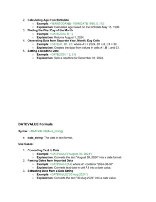 2. Calculating Age from Birthdate
○ Example: =YEAR(TODAY()) - YEAR(DATE(1990, 5, 15))
○ Explanation: Calculates age based on the birthdate May 15, 1990.
3. Finding the First Day of the Month
○ Example: =DATE(2024, 8, 1)
○ Explanation: Returns August 1, 2024.
4. Generating Date from Separate Year, Month, Day Cells
○ Example: =DATE(A1, B1, C1) where A1 = 2024, B1 = 8, C1 = 30
○ Explanation: Creates the date from values in cells A1, B1, and C1.
5. Setting a Deadline Date
○ Example: =DATE(2024, 12, 31)
○ Explanation: Sets a deadline for December 31, 2024.
DATEVALUE Formula
Syntax: =DATEVALUE(date_string)
● date_string: The date in text format.
Use Cases:
1. Converting Text to Date
○ Example: =DATEVALUE("August 30, 2024")
○ Explanation: Converts the text "August 30, 2024" into a date format.
2. Parsing Dates from Imported Data
○ Example: =DATEVALUE(A1) where A1 contains "2024-08-30"
○ Explanation: Converts text date in cell A1 into a date value.
3. Extracting Date from a Date String
○ Example: =DATEVALUE("30-Aug-2024")
○ Explanation: Converts the text "30-Aug-2024" into a date value.
 