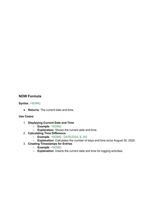 NOW Formula
Syntax: =NOW()
● Returns: The current date and time.
Use Cases:
1. Displaying Current Date and Time
○ Example: =NOW()
○ Explanation: Shows the current date and time.
2. Calculating Time Difference
○ Example: =NOW() - DATE(2024, 8, 30)
○ Explanation: Calculates the number of days and time since August 30, 2024.
3. Creating Timestamps for Entries
○ Example: =NOW()
○ Explanation: Inserts the current date and time for logging activities.
 