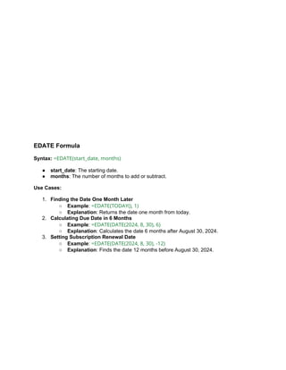 EDATE Formula
Syntax: =EDATE(start_date, months)
● start_date: The starting date.
● months: The number of months to add or subtract.
Use Cases:
1. Finding the Date One Month Later
○ Example: =EDATE(TODAY(), 1)
○ Explanation: Returns the date one month from today.
2. Calculating Due Date in 6 Months
○ Example: =EDATE(DATE(2024, 8, 30), 6)
○ Explanation: Calculates the date 6 months after August 30, 2024.
3. Setting Subscription Renewal Date
○ Example: =EDATE(DATE(2024, 8, 30), -12)
○ Explanation: Finds the date 12 months before August 30, 2024.
 