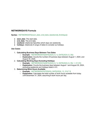NETWORKDAYS Formula
Syntax: =NETWORKDAYS(start_date, end_date, [weekend], [holidays])
● start_date: The start date.
● end_date: The end date.
● weekend: (Optional) Specifies which days are weekends.
● holidays: (Optional) A range of dates to consider as holidays.
Use Cases:
1. Calculating Business Days Between Two Dates
○ Example: =NETWORKDAYS(DATE(2024, 8, 1), DATE(2024, 8, 30))
○ Explanation: Counts the number of business days between August 1, 2024, and
August 30, 2024.
2. Calculating Working Days Excluding Holidays
○ Example: =NETWORKDAYS(DATE(2024, 8, 1), DATE(2024, 8, 30), 1, H1:H5)
○ Explanation: Counts the business days between August 1 and August 30, 2024,
excluding weekends and holidays listed in H1.
3. Determining Work Hours Available
○ Example: =NETWORKDAYS(TODAY(), DATE(2024, 12, 31)) * 8
○ Explanation: Calculates the total number of work hours available from today
until December 31, 2024, assuming 8 work hours per day.
 