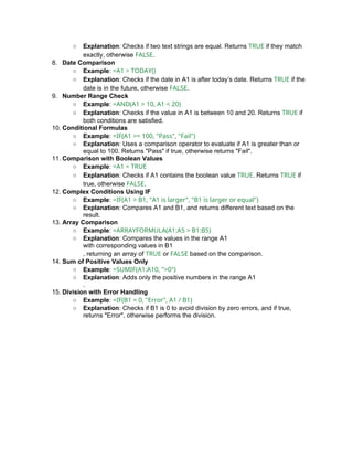 ○ Explanation: Checks if two text strings are equal. Returns TRUE if they match
exactly, otherwise FALSE.
8. Date Comparison
○ Example: =A1 > TODAY()
○ Explanation: Checks if the date in A1 is after today’s date. Returns TRUE if the
date is in the future, otherwise FALSE.
9. Number Range Check
○ Example: =AND(A1 > 10, A1 < 20)
○ Explanation: Checks if the value in A1 is between 10 and 20. Returns TRUE if
both conditions are satisfied.
10. Conditional Formulas
○ Example: =IF(A1 >= 100, "Pass", "Fail")
○ Explanation: Uses a comparison operator to evaluate if A1 is greater than or
equal to 100. Returns "Pass" if true, otherwise returns "Fail".
11. Comparison with Boolean Values
○ Example: =A1 = TRUE
○ Explanation: Checks if A1 contains the boolean value TRUE. Returns TRUE if
true, otherwise FALSE.
12. Complex Conditions Using IF
○ Example: =IF(A1 > B1, "A1 is larger", "B1 is larger or equal")
○ Explanation: Compares A1 and B1, and returns different text based on the
result.
13. Array Comparison
○ Example: =ARRAYFORMULA(A1:A5 > B1:B5)
○ Explanation: Compares the values in the range A1
with corresponding values in B1
, returning an array of TRUE or FALSE based on the comparison.
14. Sum of Positive Values Only
○ Example: =SUMIF(A1:A10, ">0")
○ Explanation: Adds only the positive numbers in the range A1
.
15. Division with Error Handling
○ Example: =IF(B1 = 0, "Error", A1 / B1)
○ Explanation: Checks if B1 is 0 to avoid division by zero errors, and if true,
returns "Error", otherwise performs the division.
 