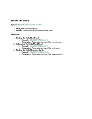 EOMONTH Formula
Syntax: =EOMONTH(start_date, months)
● start_date: The starting date.
● months: The number of months to add or subtract.
Use Cases:
1. Finding the End of the Month
○ Example: =EOMONTH(TODAY(), 0)
○ Explanation: Returns the last day of the current month.
2. Calculating the End of Next Month
○ Example: =EOMONTH(TODAY(), 1)
○ Explanation: Returns the last day of the next month.
3. Finding the End of Previous Month
○ Example: =EOMONTH(TODAY(), -1)
○ Explanation: Returns the last day of the previous month.
 