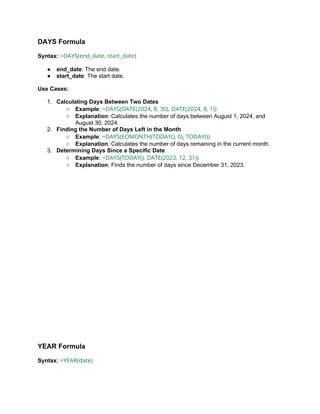 DAYS Formula
Syntax: =DAYS(end_date, start_date)
● end_date: The end date.
● start_date: The start date.
Use Cases:
1. Calculating Days Between Two Dates
○ Example: =DAYS(DATE(2024, 8, 30), DATE(2024, 8, 1))
○ Explanation: Calculates the number of days between August 1, 2024, and
August 30, 2024.
2. Finding the Number of Days Left in the Month
○ Example: =DAYS(EOMONTH(TODAY(), 0), TODAY())
○ Explanation: Calculates the number of days remaining in the current month.
3. Determining Days Since a Specific Date
○ Example: =DAYS(TODAY(), DATE(2023, 12, 31))
○ Explanation: Finds the number of days since December 31, 2023.
YEAR Formula
Syntax: =YEAR(date)
 