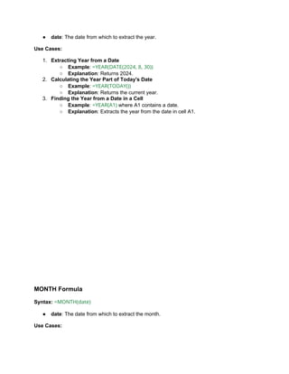 ● date: The date from which to extract the year.
Use Cases:
1. Extracting Year from a Date
○ Example: =YEAR(DATE(2024, 8, 30))
○ Explanation: Returns 2024.
2. Calculating the Year Part of Today's Date
○ Example: =YEAR(TODAY())
○ Explanation: Returns the current year.
3. Finding the Year from a Date in a Cell
○ Example: =YEAR(A1) where A1 contains a date.
○ Explanation: Extracts the year from the date in cell A1.
MONTH Formula
Syntax: =MONTH(date)
● date: The date from which to extract the month.
Use Cases:
 