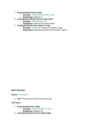 1. Extracting Month from a Date
○ Example: =MONTH(DATE(2024, 8, 30))
○ Explanation: Returns 8.
2. Calculating the Month Part of Today's Date
○ Example: =MONTH(TODAY())
○ Explanation: Returns the current month.
3. Finding the Month from a Date in a Cell
○ Example: =MONTH(A1) where A1 contains a date.
○ Explanation: Extracts the month from the date in cell A1.
DAY Formula
Syntax: =DAY(date)
● date: The date from which to extract the day.
Use Cases:
1. Extracting Day from a Date
○ Example: =DAY(DATE(2024, 8, 30))
○ Explanation: Returns 30.
2. Calculating the Day Part of Today's Date
 