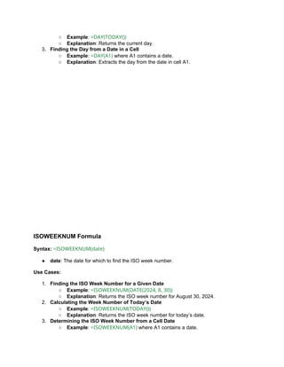 ○ Example: =DAY(TODAY())
○ Explanation: Returns the current day.
3. Finding the Day from a Date in a Cell
○ Example: =DAY(A1) where A1 contains a date.
○ Explanation: Extracts the day from the date in cell A1.
ISOWEEKNUM Formula
Syntax: =ISOWEEKNUM(date)
● date: The date for which to find the ISO week number.
Use Cases:
1. Finding the ISO Week Number for a Given Date
○ Example: =ISOWEEKNUM(DATE(2024, 8, 30))
○ Explanation: Returns the ISO week number for August 30, 2024.
2. Calculating the Week Number of Today’s Date
○ Example: =ISOWEEKNUM(TODAY())
○ Explanation: Returns the ISO week number for today’s date.
3. Determining the ISO Week Number from a Cell Date
○ Example: =ISOWEEKNUM(A1) where A1 contains a date.
 