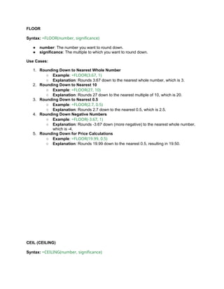 FLOOR
Syntax: =FLOOR(number, significance)
● number: The number you want to round down.
● significance: The multiple to which you want to round down.
Use Cases:
1. Rounding Down to Nearest Whole Number
○ Example: =FLOOR(3.67, 1)
○ Explanation: Rounds 3.67 down to the nearest whole number, which is 3.
2. Rounding Down to Nearest 10
○ Example: =FLOOR(27, 10)
○ Explanation: Rounds 27 down to the nearest multiple of 10, which is 20.
3. Rounding Down to Nearest 0.5
○ Example: =FLOOR(2.7, 0.5)
○ Explanation: Rounds 2.7 down to the nearest 0.5, which is 2.5.
4. Rounding Down Negative Numbers
○ Example: =FLOOR(-3.67, 1)
○ Explanation: Rounds -3.67 down (more negative) to the nearest whole number,
which is -4.
5. Rounding Down for Price Calculations
○ Example: =FLOOR(19.99, 0.5)
○ Explanation: Rounds 19.99 down to the nearest 0.5, resulting in 19.50.
CEIL (CEILING)
Syntax: =CEILING(number, significance)
 