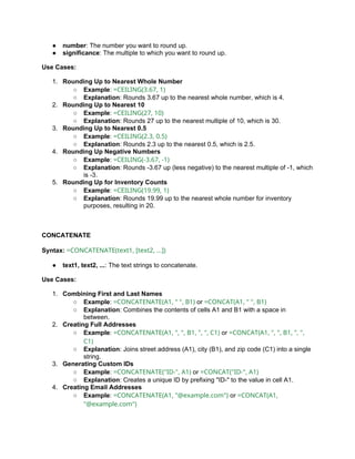 ● number: The number you want to round up.
● significance: The multiple to which you want to round up.
Use Cases:
1. Rounding Up to Nearest Whole Number
○ Example: =CEILING(3.67, 1)
○ Explanation: Rounds 3.67 up to the nearest whole number, which is 4.
2. Rounding Up to Nearest 10
○ Example: =CEILING(27, 10)
○ Explanation: Rounds 27 up to the nearest multiple of 10, which is 30.
3. Rounding Up to Nearest 0.5
○ Example: =CEILING(2.3, 0.5)
○ Explanation: Rounds 2.3 up to the nearest 0.5, which is 2.5.
4. Rounding Up Negative Numbers
○ Example: =CEILING(-3.67, -1)
○ Explanation: Rounds -3.67 up (less negative) to the nearest multiple of -1, which
is -3.
5. Rounding Up for Inventory Counts
○ Example: =CEILING(19.99, 1)
○ Explanation: Rounds 19.99 up to the nearest whole number for inventory
purposes, resulting in 20.
CONCATENATE
Syntax: =CONCATENATE(text1, [text2, ...])
● text1, text2, ...: The text strings to concatenate.
Use Cases:
1. Combining First and Last Names
○ Example: =CONCATENATE(A1, " ", B1) or =CONCAT(A1, " ", B1)
○ Explanation: Combines the contents of cells A1 and B1 with a space in
between.
2. Creating Full Addresses
○ Example: =CONCATENATE(A1, ", ", B1, ", ", C1) or =CONCAT(A1, ", ", B1, ", ",
C1)
○ Explanation: Joins street address (A1), city (B1), and zip code (C1) into a single
string.
3. Generating Custom IDs
○ Example: =CONCATENATE("ID-", A1) or =CONCAT("ID-", A1)
○ Explanation: Creates a unique ID by prefixing "ID-" to the value in cell A1.
4. Creating Email Addresses
○ Example: =CONCATENATE(A1, "@example.com") or =CONCAT(A1,
"@example.com")
 