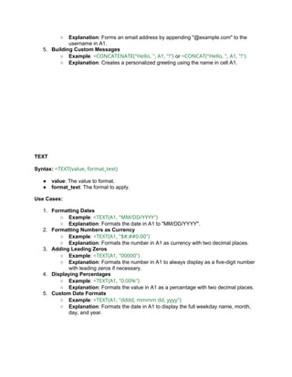 ○ Explanation: Forms an email address by appending "@example.com" to the
username in A1.
5. Building Custom Messages
○ Example: =CONCATENATE("Hello, ", A1, "!") or =CONCAT("Hello, ", A1, "!")
○ Explanation: Creates a personalized greeting using the name in cell A1.
TEXT
Syntax: =TEXT(value, format_text)
● value: The value to format.
● format_text: The format to apply.
Use Cases:
1. Formatting Dates
○ Example: =TEXT(A1, "MM/DD/YYYY")
○ Explanation: Formats the date in A1 to "MM/DD/YYYY".
2. Formatting Numbers as Currency
○ Example: =TEXT(A1, "$#,##0.00")
○ Explanation: Formats the number in A1 as currency with two decimal places.
3. Adding Leading Zeros
○ Example: =TEXT(A1, "00000")
○ Explanation: Formats the number in A1 to always display as a five-digit number
with leading zeros if necessary.
4. Displaying Percentages
○ Example: =TEXT(A1, "0.00%")
○ Explanation: Formats the value in A1 as a percentage with two decimal places.
5. Custom Date Formats
○ Example: =TEXT(A1, "dddd, mmmm dd, yyyy")
○ Explanation: Formats the date in A1 to display the full weekday name, month,
day, and year.
 