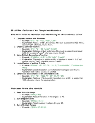 Mixed Use of Arithmetic and Comparison Operators
Note: Please review the information below after finishing the advanced formula section.
1. Complex Condition with Arithmetic
○ Example: =IF(A1 + B1 > 100, "High", "Low")
○ Explanation: Adds A1 and B1, then checks if the sum is greater than 100. If true,
returns "High"; otherwise, returns "Low".
2. Checking Calculated Values
○ Example: =IF(A1 * 2 >= 50, "Large", "Small")
○ Explanation: Multiplies A1 by 2 and checks if the result is greater than or equal
to 50. If true, returns "Large"; otherwise, returns "Small".
3. Using Multiple Comparisons Together
○ Example: =IF(AND(A1 > 0, B1 <= 10), "Valid", "Invalid")
○ Explanation: Checks if A1 is positive and B1 is less than or equal to 10. If both
are true, returns "Valid"; otherwise, returns "Invalid".
4. Logical Testing of Multiple Criteria
○ Example: =IF(OR(A1 + B1 > 10, C1 * D1 < 5), "Condition Met", "Condition Not
Met")
○ Explanation: Uses both addition and multiplication in a logical test. Returns
"Condition Met" if either condition is satisfied.
5. Conditional Discounts Based on Arithmetic Results
○ Example: =IF(A1 * B1 > 1000, A1 * B1 * 0.9, A1 * B1)
○ Explanation: Applies a 10% discount if the product of A1 and B1 is greater than
1000, otherwise returns the regular product.
Use Cases for the SUM Formula
1. Basic Sum of a Range
○ Example: =SUM(A1:A5)
○ Explanation: Adds all the values in the range A1 to A5.
2. Sum of Specific Cells
○ Example: =SUM(A1, B1, C1)
○ Explanation: Adds the values in cells A1, B1, and C1.
3. Sum of Multiple Ranges
○ Example: =SUM(A1:A5, B1:B5)
 