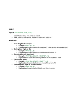 RIGHT
Syntax: =RIGHT(text, [num_chars])
● text: The text string from which to extract.
● num_chars: (Optional) The number of characters to extract.
Use Cases:
1. Extracting File Extensions
○ Example: =RIGHT(A1, 4)
○ Explanation: Extracts the last 4 characters of a file name to get the extension.
2. Getting Last Digits of IDs
○ Example: =RIGHT(A1, 5)
○ Explanation: Extracts the last 5 characters from an ID in A1.
3. Extracting Domain from Email
○ Example: =RIGHT(A1, LEN(A1) - FIND("@", A1))
○ Explanation: Extracts the domain part from an email address in A1.
4. Getting Last Names
○ Example: =RIGHT(A1, LEN(A1) - FIND(" ", A1))
○ Explanation: Extracts the last name from a full name in A1.
5. Extracting Last Digits of Phone Numbers
○ Example: =RIGHT(A1, 4)
○ Explanation: Extracts the last 4 digits of a phone number.
 