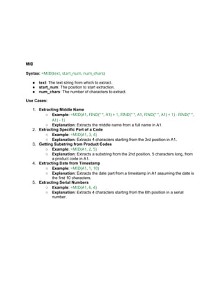 MID
Syntax: =MID(text, start_num, num_chars)
● text: The text string from which to extract.
● start_num: The position to start extraction.
● num_chars: The number of characters to extract.
Use Cases:
1. Extracting Middle Name
○ Example: =MID(A1, FIND(" ", A1) + 1, FIND(" ", A1, FIND(" ", A1) + 1) - FIND(" ",
A1) - 1)
○ Explanation: Extracts the middle name from a full name in A1.
2. Extracting Specific Part of a Code
○ Example: =MID(A1, 3, 4)
○ Explanation: Extracts 4 characters starting from the 3rd position in A1.
3. Getting Substring from Product Codes
○ Example: =MID(A1, 2, 5)
○ Explanation: Extracts a substring from the 2nd position, 5 characters long, from
a product code in A1.
4. Extracting Date from Timestamp
○ Example: =MID(A1, 1, 10)
○ Explanation: Extracts the date part from a timestamp in A1 assuming the date is
the first 10 characters.
5. Extracting Serial Numbers
○ Example: =MID(A1, 6, 4)
○ Explanation: Extracts 4 characters starting from the 6th position in a serial
number.
 