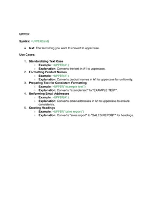 UPPER
Syntax: =UPPER(text)
● text: The text string you want to convert to uppercase.
Use Cases:
1. Standardizing Text Case
○ Example: =UPPER(A1)
○ Explanation: Converts the text in A1 to uppercase.
2. Formatting Product Names
○ Example: =UPPER(A1)
○ Explanation: Converts product names in A1 to uppercase for uniformity.
3. Preparing Text for Consistent Formatting
○ Example: =UPPER("example text")
○ Explanation: Converts "example text" to "EXAMPLE TEXT".
4. Uniforming Email Addresses
○ Example: =UPPER(A1)
○ Explanation: Converts email addresses in A1 to uppercase to ensure
consistency.
5. Creating Headings
○ Example: =UPPER("sales report")
○ Explanation: Converts "sales report" to "SALES REPORT" for headings.
 