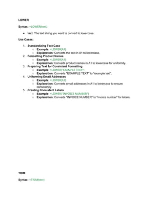 LOWER
Syntax: =LOWER(text)
● text: The text string you want to convert to lowercase.
Use Cases:
1. Standardizing Text Case
○ Example: =LOWER(A1)
○ Explanation: Converts the text in A1 to lowercase.
2. Formatting Product Names
○ Example: =LOWER(A1)
○ Explanation: Converts product names in A1 to lowercase for uniformity.
3. Preparing Text for Consistent Formatting
○ Example: =LOWER("EXAMPLE TEXT")
○ Explanation: Converts "EXAMPLE TEXT" to "example text".
4. Uniforming Email Addresses
○ Example: =LOWER(A1)
○ Explanation: Converts email addresses in A1 to lowercase to ensure
consistency.
5. Creating Consistent Labels
○ Example: =LOWER("INVOICE NUMBER")
○ Explanation: Converts "INVOICE NUMBER" to "invoice number" for labels.
TRIM
Syntax: =TRIM(text)
 