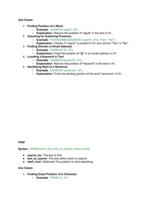 Use Cases:
1. Finding Position of a Word
○ Example: =SEARCH("apple", A1)
○ Explanation: Returns the position of "apple" in the text in A1.
2. Checking for Substring Presence
○ Example: =IF(ISNUMBER(SEARCH("urgent", A1)), "Yes", "No")
○ Explanation: Checks if "urgent" is present in A1 and returns "Yes" or "No".
3. Finding Domain in Email Address
○ Example: =SEARCH("@", A1)
○ Explanation: Finds the position of "@" in an email address in A1.
4. Locating a Keyword in Text
○ Example: =SEARCH("keyword", A1)
○ Explanation: Returns the position of "keyword" in the text in A1.
5. Identifying Start of a Sentence
○ Example: =SEARCH("sentence", A1)
○ Explanation: Finds the starting position of the word "sentence" in A1.
FIND
Syntax: =FIND(search_for, text_to_search, [start_num])
● search_for: The text to find.
● text_to_search: The text within which to search.
● start_num: (Optional) The position to start searching.
Use Cases:
1. Finding Exact Position of a Character
○ Example: =FIND("a", A1)
 