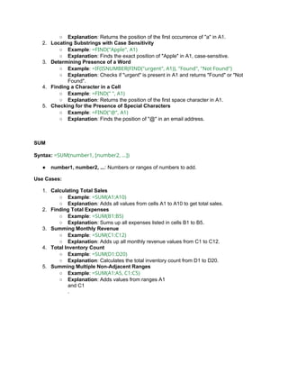 ○ Explanation: Returns the position of the first occurrence of "a" in A1.
2. Locating Substrings with Case Sensitivity
○ Example: =FIND("Apple", A1)
○ Explanation: Finds the exact position of "Apple" in A1, case-sensitive.
3. Determining Presence of a Word
○ Example: =IF(ISNUMBER(FIND("urgent", A1)), "Found", "Not Found")
○ Explanation: Checks if "urgent" is present in A1 and returns "Found" or "Not
Found".
4. Finding a Character in a Cell
○ Example: =FIND(" ", A1)
○ Explanation: Returns the position of the first space character in A1.
5. Checking for the Presence of Special Characters
○ Example: =FIND("@", A1)
○ Explanation: Finds the position of "@" in an email address.
SUM
Syntax: =SUM(number1, [number2, ...])
● number1, number2, ...: Numbers or ranges of numbers to add.
Use Cases:
1. Calculating Total Sales
○ Example: =SUM(A1:A10)
○ Explanation: Adds all values from cells A1 to A10 to get total sales.
2. Finding Total Expenses
○ Example: =SUM(B1:B5)
○ Explanation: Sums up all expenses listed in cells B1 to B5.
3. Summing Monthly Revenue
○ Example: =SUM(C1:C12)
○ Explanation: Adds up all monthly revenue values from C1 to C12.
4. Total Inventory Count
○ Example: =SUM(D1:D20)
○ Explanation: Calculates the total inventory count from D1 to D20.
5. Summing Multiple Non-Adjacent Ranges
○ Example: =SUM(A1:A5, C1:C5)
○ Explanation: Adds values from ranges A1
and C1
.
 