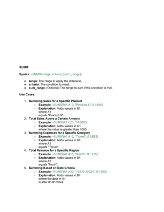 SUMIF
Syntax: =SUMIF(range, criteria, [sum_range])
● range: The range to apply the criteria to.
● criteria: The condition to meet.
● sum_range: (Optional) The range to sum if the condition is met.
Use Cases:
1. Summing Sales for a Specific Product
○ Example: =SUMIF(A1:A10, "Product X", B1:B10)
○ Explanation: Adds values in B1
where A1
equals "Product X".
2. Total Sales Above a Certain Amount
○ Example: =SUMIF(C1:C20, ">1000")
○ Explanation: Adds values in C1
where the value is greater than 1000.
3. Summing Expenses for a Specific Category
○ Example: =SUMIF(A1:A12, "Travel", B1:B12)
○ Explanation: Adds values in B1
where A1
equals "Travel".
4. Total Revenue for a Specific Region
○ Example: =SUMIF(A1:A15, "North", B1:B15)
○ Explanation: Adds values in B1
where A1
equals "North".
5. Summing Based on Date Criteria
○ Example: =SUMIF(A1:A30, ">01/01/2024", B1:B30)
○ Explanation: Adds values in B1
where the date in A1
is after 01/01/2024.
 