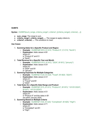 SUMIFS
Syntax: =SUMIFS(sum_range, criteria_range1, criteria1, [criteria_range2, criteria2, ...])
● sum_range: The range to sum.
● criteria_range1, criteria_range2, ...: The ranges to apply criteria to.
● criteria1, criteria2, ...: The conditions to meet.
Use Cases:
1. Summing Sales for a Specific Product and Region
○ Example: =SUMIFS(B1:B10, A1:A10, "Product X", C1:C10, "North")
○ Explanation: Adds values in B1
where A1
is "Product X" and C1
is "North".
2. Total Revenue for a Specific Year and Month
○ Example: =SUMIFS(D1:D12, A1:A12, "2024", B1:B12, "January")
○ Explanation: Adds values in D1
where A1
is "2024" and B1
is "January".
3. Summing Expenses for Multiple Categories
○ Example: =SUMIFS(C1:C20, A1:A20, "Travel", B1:B20, "2024")
○ Explanation: Adds values in C1
where A1
is "Travel" and B1
is "2024".
4. Total Sales for a Specific Date Range and Product
○ Example: =SUMIFS(E1:E15, A1:A15, "Product X", B1:B15, ">01/01/2024",
B1:B15, "<01/31/2024")
○ Explanation: Adds values in E1
where A1
is "Product X" and the dates in B1
are within January 2024.
5. Summing Based on Multiple Criteria
○ Example: =SUMIFS(F1:F20, A1:A20, "Completed", B1:B20, "High")
○ Explanation: Adds values in F1
where A1
is "Completed" and B1
is "High".
 