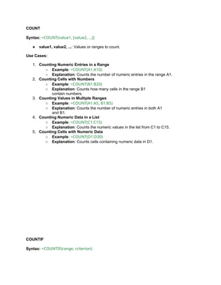 COUNT
Syntax: =COUNT(value1, [value2, ...])
● value1, value2, ...: Values or ranges to count.
Use Cases:
1. Counting Numeric Entries in a Range
○ Example: =COUNT(A1:A10)
○ Explanation: Counts the number of numeric entries in the range A1.
2. Counting Cells with Numbers
○ Example: =COUNT(B1:B20)
○ Explanation: Counts how many cells in the range B1
contain numbers.
3. Counting Values in Multiple Ranges
○ Example: =COUNT(A1:A5, B1:B5)
○ Explanation: Counts the number of numeric entries in both A1
and B1.
4. Counting Numeric Data in a List
○ Example: =COUNT(C1:C15)
○ Explanation: Counts the numeric values in the list from C1 to C15.
5. Counting Cells with Numeric Data
○ Example: =COUNT(D1:D30)
○ Explanation: Counts cells containing numeric data in D1.
COUNTIF
Syntax: =COUNTIF(range, criterion)
 