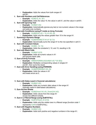 ○ Explanation: Adds the values from both ranges A1
and B1.
4. Sum with Numbers and Cell References
○ Example: =SUM(10, A1, B1)
○ Explanation: Adds the value 10, the value in cell A1, and the value in cell B1.
5. Sum with Ignoring Text
○ Example: =SUM(A1:A5)
○ Explanation: Automatically ignores any text or non-numeric values in the range
and adds only numbers.
6. Sum with Conditions (using IF inside an Array Formula)
○ Example: =SUM(IF(A1:A5 > 10, A1:A5, 0))
○ Explanation: Adds only the values greater than 10 in the range A1.
7. Summing a Dynamic Range
○ Example: =SUM(INDIRECT("A1:A" & C1))
○ Explanation: Dynamically sums the range A1 to the row specified in cell C1.
8. Sum with Constant Values
○ Example: =SUM(5, 10, 15)
○ Explanation: Adds the constants 5, 10, and 15, resulting in 30.
9. Sum with Blank Cells
○ Example: =SUM(A1:A10)
○ Explanation: Adds all numeric values in A1
and ignores blank cells.
10. Sum of Array Formula
○ Example: =ARRAYFORMULA(SUM(A1:A5 * B1:B5))
○ Explanation: Multiplies corresponding values in ranges A1
and B1, then sums the result.
11. Sum with Error Handling (using IFERROR)
○ Example: =SUM(IFERROR(A1:A5, 0))
○ Explanation: Adds the values in A1
and treats errors as 0.
12. Sum with Dates (used in financial calculations)
○ Example: =SUM(A1:A5)
○ Explanation: Adds any numeric date values in the range A1
(typically useful in date-based calculations).
13. Sum Across Sheets
○ Example: =SUM(Sheet1!A1:A5, Sheet2!A1:A5)
○ Explanation: Adds values from the range A1
across two different sheets.
14. Sum in a Filtered Range (using SUBTOTAL)
○ Example: =SUBTOTAL(9, A1:A10)
○ Explanation: Adds only the visible rows in a filtered range (function code 9
represents SUM in SUBTOTAL).
15. Sum with Negative Numbers
○ Example: =SUM(A1:A5)
○ Explanation: Adds both positive and negative numbers in the range A1.
 