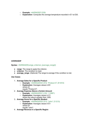 ○ Example: =AVERAGE(E1:E30)
○ Explanation: Computes the average temperature recorded in E1 to E30.
AVERAGEIF
Syntax: =AVERAGEIF(range, criterion, [average_range])
● range: The range to apply the criterion.
● criterion: The condition to meet.
● average_range: (Optional) The range to average if the condition is met.
Use Cases:
1. Average Sales for a Specific Product
○ Example: =AVERAGEIF(A1:A10, "Product X", B1:B10)
○ Explanation: Averages values in B1
where A1
equals "Product X".
2. Average Expense Above a Certain Amount
○ Example: =AVERAGEIF(C1:C20, ">1000")
○ Explanation: Averages values in C1
where the value is greater than 1000.
3. Average Score for a Specific Student
○ Example: =AVERAGEIF(D1:D15, "John", E1:E15)
○ Explanation: Averages values in E1
where D1
equals "John".
4. Average Revenue in a Specific Region
 