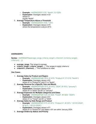 ○ Example: =AVERAGEIF(F1:F20, "North", G1:G20)
○ Explanation: Averages values in G1
where F1
equals "North".
5. Average Temperature Above a Threshold
○ Example: =AVERAGEIF(H1:H30, ">20")
○ Explanation: Averages values in H1
where the temperature is above 20°C.
AVERAGEIFS
Syntax: =AVERAGEIFS(average_range, criteria_range1, criterion1, [criteria_range2,
criterion2, ...])
● average_range: The range to average.
● criteria_range1, criteria_range2, ...: The ranges to apply criteria to.
● criterion1, criterion2, ...: The conditions to meet.
Use Cases:
1. Average Sales by Product and Region
○ Example: =AVERAGEIFS(B1:B10, A1:A10, "Product X", C1:C10, "North")
○ Explanation: Averages values in B1
where A1 is "Product X" and C1 is "North".
2. Average Revenue for a Specific Year and Month
○ Example: =AVERAGEIFS(D1:D12, A1:A12, "2024", B1:B12, "January")
○ Explanation: Averages values in D1
where A1 is "2024" and B1 is "January".
3. Average Expenses for Multiple Categories and Dates
○ Example: =AVERAGEIFS(E1:E20, A1:A20, "Travel", B1:B20, "2024")
○ Explanation: Averages values in E1
where A1 is "Travel" and B1 is "2024".
4. Average Sales by Date Range and Product
○ Example: =AVERAGEIFS(F1:F15, A1:A15, "Product X", B1:B15, ">01/01/2024",
B1:B15, "<01/31/2024")
○ Explanation: Averages values in F1
where A1 is "Product X" and dates in B1 are within January 2024.
5. Average Orders by Status and Priority
 