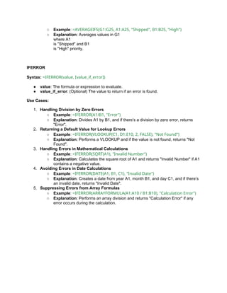 ○ Example: =AVERAGEIFS(G1:G25, A1:A25, "Shipped", B1:B25, "High")
○ Explanation: Averages values in G1
where A1
is "Shipped" and B1
is "High" priority.
IFERROR
Syntax: =IFERROR(value, [value_if_error])
● value: The formula or expression to evaluate.
● value_if_error: (Optional) The value to return if an error is found.
Use Cases:
1. Handling Division by Zero Errors
○ Example: =IFERROR(A1/B1, "Error")
○ Explanation: Divides A1 by B1, and if there’s a division by zero error, returns
"Error".
2. Returning a Default Value for Lookup Errors
○ Example: =IFERROR(VLOOKUP(C1, D1:E10, 2, FALSE), "Not Found")
○ Explanation: Performs a VLOOKUP and if the value is not found, returns "Not
Found".
3. Handling Errors in Mathematical Calculations
○ Example: =IFERROR(SQRT(A1), "Invalid Number")
○ Explanation: Calculates the square root of A1 and returns "Invalid Number" if A1
contains a negative value.
4. Avoiding Errors in Date Calculations
○ Example: =IFERROR(DATE(A1, B1, C1), "Invalid Date")
○ Explanation: Creates a date from year A1, month B1, and day C1, and if there’s
an invalid date, returns "Invalid Date".
5. Suppressing Errors from Array Formulas
○ Example: =IFERROR(ARRAYFORMULA(A1:A10 / B1:B10), "Calculation Error")
○ Explanation: Performs an array division and returns "Calculation Error" if any
error occurs during the calculation.
 