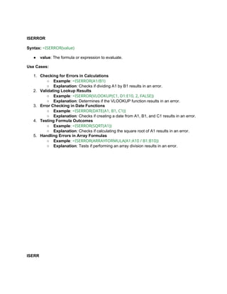 ISERROR
Syntax: =ISERROR(value)
● value: The formula or expression to evaluate.
Use Cases:
1. Checking for Errors in Calculations
○ Example: =ISERROR(A1/B1)
○ Explanation: Checks if dividing A1 by B1 results in an error.
2. Validating Lookup Results
○ Example: =ISERROR(VLOOKUP(C1, D1:E10, 2, FALSE))
○ Explanation: Determines if the VLOOKUP function results in an error.
3. Error Checking in Date Functions
○ Example: =ISERROR(DATE(A1, B1, C1))
○ Explanation: Checks if creating a date from A1, B1, and C1 results in an error.
4. Testing Formula Outcomes
○ Example: =ISERROR(SQRT(A1))
○ Explanation: Checks if calculating the square root of A1 results in an error.
5. Handling Errors in Array Formulas
○ Example: =ISERROR(ARRAYFORMULA(A1:A10 / B1:B10))
○ Explanation: Tests if performing an array division results in an error.
ISERR
 