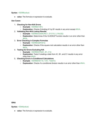 Syntax: =ISERR(value)
● value: The formula or expression to evaluate.
Use Cases:
1. Checking for Non-N/A Errors
○ Example: =ISERR(A1/B1)
○ Explanation: Checks if dividing A1 by B1 results in any error except #N/A.
2. Validating Non-N/A Lookup Results
○ Example: =ISERR(VLOOKUP(C1, D1:E10, 2, FALSE))
○ Explanation: Determines if the VLOOKUP function results in an error other than
#N/A.
3. Error Checking in Complex Formulas
○ Example: =ISERR(SQRT(A1))
○ Explanation: Checks if the square root calculation results in an error other than
#N/A.
4. Testing for Errors Excluding N/A
○ Example: =ISERR(DATE(A1, B1, C1))
○ Explanation: Tests if creating a date from A1, B1, and C1 results in any error
other than #N/A.
5. Checking Errors in Conditional Calculations
○ Example: =ISERR(IF(A1=0, 1/A1, "Valid"))
○ Explanation: Checks if a conditional division results in an error other than #N/A.
ISNA
Syntax: =ISNA(value)
● value: The formula or expression to evaluate.
 