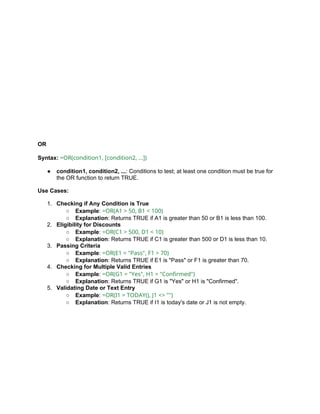 OR
Syntax: =OR(condition1, [condition2, ...])
● condition1, condition2, ...: Conditions to test; at least one condition must be true for
the OR function to return TRUE.
Use Cases:
1. Checking if Any Condition is True
○ Example: =OR(A1 > 50, B1 < 100)
○ Explanation: Returns TRUE if A1 is greater than 50 or B1 is less than 100.
2. Eligibility for Discounts
○ Example: =OR(C1 > 500, D1 < 10)
○ Explanation: Returns TRUE if C1 is greater than 500 or D1 is less than 10.
3. Passing Criteria
○ Example: =OR(E1 = "Pass", F1 > 70)
○ Explanation: Returns TRUE if E1 is "Pass" or F1 is greater than 70.
4. Checking for Multiple Valid Entries
○ Example: =OR(G1 = "Yes", H1 = "Confirmed")
○ Explanation: Returns TRUE if G1 is "Yes" or H1 is "Confirmed".
5. Validating Date or Text Entry
○ Example: =OR(I1 = TODAY(), J1 <> "")
○ Explanation: Returns TRUE if I1 is today's date or J1 is not empty.
 