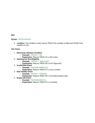 NOT
Syntax: =NOT(condition)
● condition: The condition to test; returns TRUE if the condition is false and FALSE if the
condition is true.
Use Cases:
1. Reversing a Boolean Condition
○ Example: =NOT(A1 > 50)
○ Explanation: Returns TRUE if A1 is 50 or less.
2. Checking for Non-Eligibility
○ Example: =NOT(B1 = "Approved")
○ Explanation: Returns TRUE if B1 is not "Approved".
3. Invalid Data Check
○ Example: =NOT(ISNUMBER(C1))
○ Explanation: Returns TRUE if C1 is not a number.
4. Date Validity Check
○ Example: =NOT(D1 < TODAY())
○ Explanation: Returns TRUE if D1 is not before today’s date.
5. Empty Cell Check
○ Example: =NOT(ISBLANK(E1))
○ Explanation: Returns TRUE if E1 is not blank.
 
