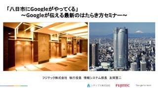 「八日市にGoogleがやってくる」
　　　　～Googleが伝える最新のはたらき方セミナー～
フジテック株式会社　執行役員　情報システム部長　友岡賢二
 
