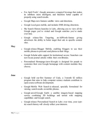 16 | P a g e
 For April Fools’, Google announce a magical beverage that makes
its imbibers more intelligent, and therefore better capable of
properly using search results.
 Google Maps now features satellite views and directions.
 Google Local goes mobile, and includes SMS driving directions.
 My Search History launches in Labs, allowing you to view all the
Google pages you’ve visited and Google searches you’ve made
over time.
 Google release Site Targeting, an AdWords feature giving
advertisers the ability to better target their ads to specific content
sites.
May
 Google release Blogger Mobile, enabling bloggers to use their
mobile phones to postand send photos to their blogs.
 Google Scholar adds support for institutional access: Searchers can
now locate journal articles within their own libraries.
 Personalized Homepage (now iGoogle) is designed for people to
customize their own Google homepage with content modules they
choose.
June
 Google hold our first Summer of Code, a 3-month $2 million
program that aims to help computer science students contribute to
open sourcesoftware development.
 Google Mobile Web Search is released, specially formulated for
viewing search results on mobile phones.
 Google unveil Google Earth: a satellite imagery-based mapping
service combining 3D buildings and terrain with mapping
capabilities and Google search.
 Google release Personalized Search in Labs: over time, your (opt-
in) search history will closely reflect your interests.
 
