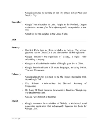 18 | P a g e
 Google announce the opening of our first offices in São Paulo and
Mexico City.
December
 Google Transit launches in Labs. People in the Portland, Oregon
metro area can now plan their trips on public transportation at one
site.
 Gmail for mobile launches in the United States.
2006
January
 Our first Code Jam in China concludes in Beijing. The winner,
graduate student Chuan Xu, is one of more than 13,000 registrants.
 Google announce the acquisition of dMarc, a digital radio
advertising company.
 Google.cn, a local domain version of Google, goes live in China.
 Google introduce Picasa in 25 more languages, including Polish,
Thai and Vietnamese.
February
 Google release Chat in Gmail, using the instant messaging tools
from Google Talk.
 Eric Schmidt is inducted into the National Academy of
Engineering.
 Dr. Larry Brilliant becomes the executive director of Google.org,
our philanthropic arm.
 Google News for mobile launches.
March
 Google announce the acquisition of Writely, a Web-based word
processing application that subsequently becomes the basis for
Google Docs.
 