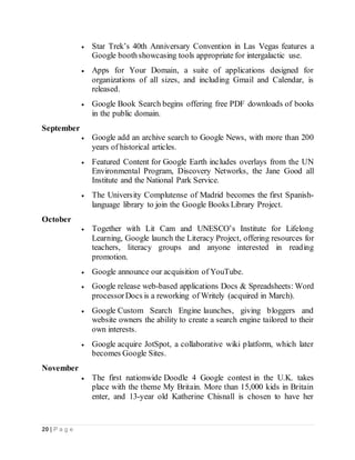 20 | P a g e
 Star Trek’s 40th Anniversary Convention in Las Vegas features a
Google boothshowcasing tools appropriate for intergalactic use.
 Apps for Your Domain, a suite of applications designed for
organizations of all sizes, and including Gmail and Calendar, is
released.
 Google Book Search begins offering free PDF downloads of books
in the public domain.
September
 Google add an archive search to Google News, with more than 200
years of historical articles.
 Featured Content for Google Earth includes overlays from the UN
Environmental Program, Discovery Networks, the Jane Good all
Institute and the National Park Service.
 The University Complutense of Madrid becomes the first Spanish-
language library to join the Google Books Library Project.
October
 Together with Lit Cam and UNESCO’s Institute for Lifelong
Learning, Google launch the Literacy Project, offering resources for
teachers, literacy groups and anyone interested in reading
promotion.
 Google announce our acquisition of YouTube.
 Google release web-based applications Docs & Spreadsheets: Word
processorDocs is a reworking of Writely (acquired in March).
 Google Custom Search Engine launches, giving bloggers and
website owners the ability to create a search engine tailored to their
own interests.
 Google acquire JotSpot, a collaborative wiki platform, which later
becomes Google Sites.
November
 The first nationwide Doodle 4 Google contest in the U.K. takes
place with the theme My Britain. More than 15,000 kids in Britain
enter, and 13-year old Katherine Chisnall is chosen to have her
 