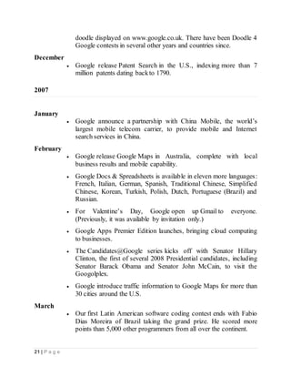 21 | P a g e
doodle displayed on www.google.co.uk. There have been Doodle 4
Google contests in several other years and countries since.
December
 Google release Patent Search in the U.S., indexing more than 7
million patents dating backto 1790.
2007
January
 Google announce a partnership with China Mobile, the world’s
largest mobile telecom carrier, to provide mobile and Internet
search services in China.
February
 Google release Google Maps in Australia, complete with local
business results and mobile capability.
 Google Docs & Spreadsheets is available in eleven more languages:
French, Italian, German, Spanish, Traditional Chinese, Simplified
Chinese, Korean, Turkish, Polish, Dutch, Portuguese (Brazil) and
Russian.
 For Valentine’s Day, Google open up Gmail to everyone.
(Previously, it was available by invitation only.)
 Google Apps Premier Edition launches, bringing cloud computing
to businesses.
 The Candidates@Google series kicks off with Senator Hillary
Clinton, the first of several 2008 Presidential candidates, including
Senator Barack Obama and Senator John McCain, to visit the
Googolplex.
 Google introduce traffic information to Google Maps for more than
30 cities around the U.S.
March
 Our first Latin American software coding contest ends with Fabio
Dias Moreira of Brazil taking the grand prize. He scored more
points than 5,000 other programmers from all over the continent.
 