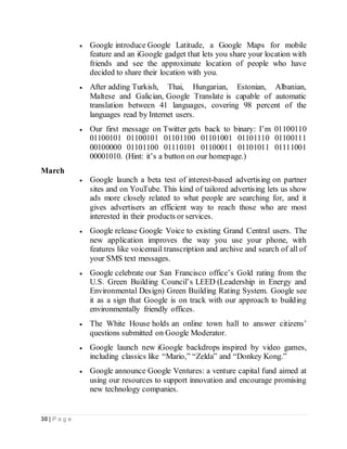 30 | P a g e
 Google introduce Google Latitude, a Google Maps for mobile
feature and an iGoogle gadget that lets you share your location with
friends and see the approximate location of people who have
decided to share their location with you.
 After adding Turkish, Thai, Hungarian, Estonian, Albanian,
Maltese and Galician, Google Translate is capable of automatic
translation between 41 languages, covering 98 percent of the
languages read by Internet users.
 Our first message on Twitter gets back to binary: I’m 01100110
01100101 01100101 01101100 01101001 01101110 01100111
00100000 01101100 01110101 01100011 01101011 01111001
00001010. (Hint: it’s a button on our homepage.)
March
 Google launch a beta test of interest-based advertising on partner
sites and on YouTube. This kind of tailored advertising lets us show
ads more closely related to what people are searching for, and it
gives advertisers an efficient way to reach those who are most
interested in their products or services.
 Google release Google Voice to existing Grand Central users. The
new application improves the way you use your phone, with
features like voicemail transcription and archive and search of all of
your SMS text messages.
 Google celebrate our San Francisco office’s Gold rating from the
U.S. Green Building Council’s LEED (Leadership in Energy and
Environmental Design) Green Building Rating System. Google see
it as a sign that Google is on track with our approach to building
environmentally friendly offices.
 The White House holds an online town hall to answer citizens’
questions submitted on Google Moderator.
 Google launch new iGoogle backdrops inspired by video games,
including classics like “Mario,” “Zelda” and “Donkey Kong.”
 Google announce Google Ventures: a venture capital fund aimed at
using our resources to support innovation and encourage promising
new technology companies.
 