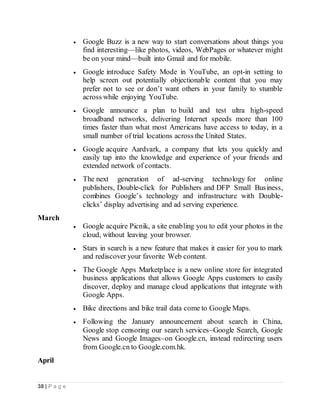 38 | P a g e
 Google Buzz is a new way to start conversations about things you
find interesting—like photos, videos, WebPages or whatever might
be on your mind—built into Gmail and for mobile.
 Google introduce Safety Mode in YouTube, an opt-in setting to
help screen out potentially objectionable content that you may
prefer not to see or don’t want others in your family to stumble
across while enjoying YouTube.
 Google announce a plan to build and test ultra high-speed
broadband networks, delivering Internet speeds more than 100
times faster than what most Americans have access to today, in a
small number of trial locations across the United States.
 Google acquire Aardvark, a company that lets you quickly and
easily tap into the knowledge and experience of your friends and
extended network of contacts.
 The next generation of ad-serving technology for online
publishers, Double-click for Publishers and DFP Small Business,
combines Google’s technology and infrastructure with Double-
clicks’ display advertising and ad serving experience.
March
 Google acquire Picnik, a site enabling you to edit your photos in the
cloud, without leaving your browser.
 Stars in search is a new feature that makes it easier for you to mark
and rediscover your favorite Web content.
 The Google Apps Marketplace is a new online store for integrated
business applications that allows Google Apps customers to easily
discover, deploy and manage cloud applications that integrate with
Google Apps.
 Bike directions and bike trail data come to Google Maps.
 Following the January announcement about search in China,
Google stop censoring our search services–Google Search, Google
News and Google Images–on Google.cn, instead redirecting users
from Google.cn to Google.com.hk.
April
 