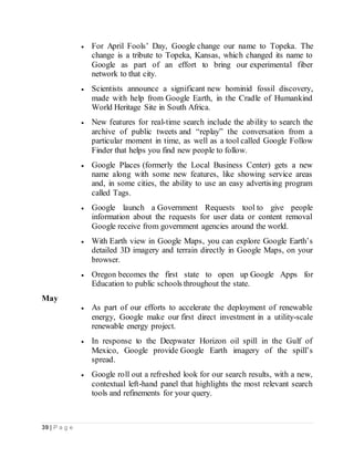 39 | P a g e
 For April Fools’ Day, Google change our name to Topeka. The
change is a tribute to Topeka, Kansas, which changed its name to
Google as part of an effort to bring our experimental fiber
network to that city.
 Scientists announce a significant new hominid fossil discovery,
made with help from Google Earth, in the Cradle of Humankind
World Heritage Site in South Africa.
 New features for real-time search include the ability to search the
archive of public tweets and “replay” the conversation from a
particular moment in time, as well as a tool called Google Follow
Finder that helps you find new people to follow.
 Google Places (formerly the Local Business Center) gets a new
name along with some new features, like showing service areas
and, in some cities, the ability to use an easy advertising program
called Tags.
 Google launch a Government Requests tool to give people
information about the requests for user data or content removal
Google receive from government agencies around the world.
 With Earth view in Google Maps, you can explore Google Earth’s
detailed 3D imagery and terrain directly in Google Maps, on your
browser.
 Oregon becomes the first state to open up Google Apps for
Education to public schools throughout the state.
May
 As part of our efforts to accelerate the deployment of renewable
energy, Google make our first direct investment in a utility-scale
renewable energy project.
 In response to the Deepwater Horizon oil spill in the Gulf of
Mexico, Google provide Google Earth imagery of the spill’s
spread.
 Google roll out a refreshed look for our search results, with a new,
contextual left-hand panel that highlights the most relevant search
tools and refinements for your query.
 