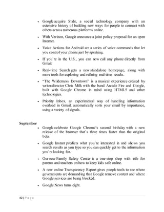 42 | P a g e
 Google acquire Slide, a social technology company with an
extensive history of building new ways for people to connect with
others across numerous platforms online.
 With Verizon, Google announce a joint policy proposal for an open
Internet.
 Voice Actions for Android are a series of voice commands that let
you controlyour phone just by speaking.
 If you’re in the U.S., you can now call any phone directly from
Gmail.
 Real-time Search gets a new standalone homepage, along with
more tools for exploring and refining real-time results.
 “The Wilderness Downtown” is a musical experience created by
writer/director Chris Milk with the band Arcade Fire and Google,
built with Google Chrome in mind using HTML5 and other
technologies.
 Priority Inbox, an experimental way of handling information
overload in Gmail, automatically sorts your email by importance,
using a variety of signals.
September
 Google celebrate Google Chrome’s second birthday with a new
release of the browser that’s three times faster than the original
beta.
 Google Instant predicts what you’re interested in and shows you
search results as you type so you can quickly get to the information
you’re looking for.
 Our new Family Safety Center is a one-stop shop with info for
parents and teachers on how to keep kids safe online.
 A new online Transparency Report gives people tools to see where
governments are demanding that Google remove content and where
Google services are being blocked.
 Google News turns eight.
 