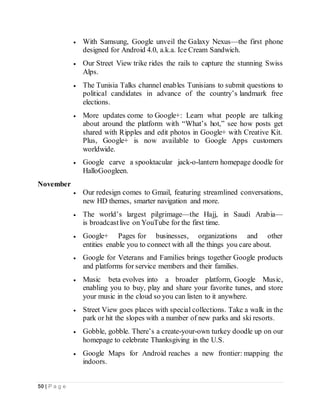 50 | P a g e
 With Samsung, Google unveil the Galaxy Nexus—the first phone
designed for Android 4.0, a.k.a. Ice Cream Sandwich.
 Our Street View trike rides the rails to capture the stunning Swiss
Alps.
 The Tunisia Talks channel enables Tunisians to submit questions to
political candidates in advance of the country’s landmark free
elections.
 More updates come to Google+: Learn what people are talking
about around the platform with “What’s hot,” see how posts get
shared with Ripples and edit photos in Google+ with Creative Kit.
Plus, Google+ is now available to Google Apps customers
worldwide.
 Google carve a spooktacular jack-o-lantern homepage doodle for
HalloGoogleen.
November
 Our redesign comes to Gmail, featuring streamlined conversations,
new HD themes, smarter navigation and more.
 The world’s largest pilgrimage—the Hajj, in Saudi Arabia—
is broadcastlive on YouTube for the first time.
 Google+ Pages for businesses, organizations and other
entities enable you to connect with all the things you care about.
 Google for Veterans and Families brings together Google products
and platforms for service members and their families.
 Music beta evolves into a broader platform, Google Music,
enabling you to buy, play and share your favorite tunes, and store
your music in the cloud so you can listen to it anywhere.
 Street View goes places with special collections. Take a walk in the
park or hit the slopes with a number of new parks and ski resorts.
 Gobble, gobble. There’s a create-your-own turkey doodle up on our
homepage to celebrate Thanksgiving in the U.S.
 Google Maps for Android reaches a new frontier: mapping the
indoors.
 