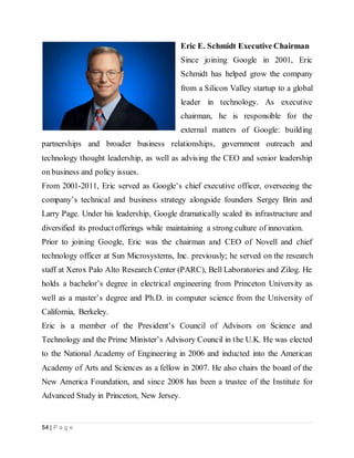54 | P a g e
Eric E. Schmidt Executive Chairman
Since joining Google in 2001, Eric
Schmidt has helped grow the company
from a Silicon Valley startup to a global
leader in technology. As executive
chairman, he is responsible for the
external matters of Google: building
partnerships and broader business relationships, government outreach and
technology thought leadership, as well as advising the CEO and senior leadership
on business and policy issues.
From 2001-2011, Eric served as Google’s chief executive officer, overseeing the
company’s technical and business strategy alongside founders Sergey Brin and
Larry Page. Under his leadership, Google dramatically scaled its infrastructure and
diversified its productofferings while maintaining a strong culture of innovation.
Prior to joining Google, Eric was the chairman and CEO of Novell and chief
technology officer at Sun Microsystems, Inc. previously; he served on the research
staff at Xerox Palo Alto Research Center (PARC), Bell Laboratories and Zilog. He
holds a bachelor’s degree in electrical engineering from Princeton University as
well as a master’s degree and Ph.D. in computer science from the University of
California, Berkeley.
Eric is a member of the President’s Council of Advisors on Science and
Technology and the Prime Minister’s Advisory Council in the U.K. He was elected
to the National Academy of Engineering in 2006 and inducted into the American
Academy of Arts and Sciences as a fellow in 2007. He also chairs the board of the
New America Foundation, and since 2008 has been a trustee of the Institute for
Advanced Study in Princeton, New Jersey.
 